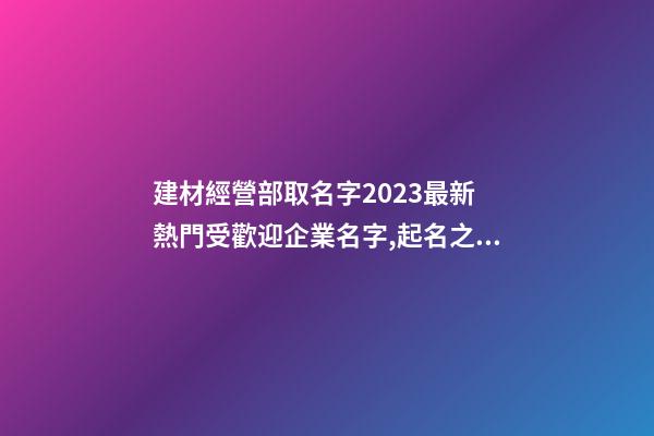 建材經營部取名字2023最新 熱門受歡迎企業名字,起名之家-第1張-公司起名-玄機派